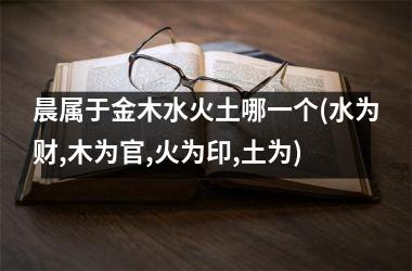 晨属于金木水火土哪一个(水为财,木为官,火为印,土为)