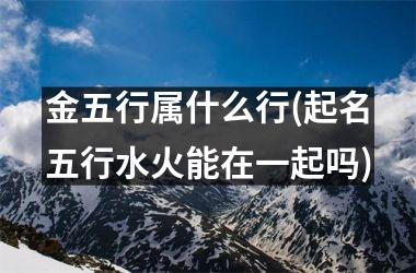 <h3>金五行属什么行(起名五行水火能在一起吗)