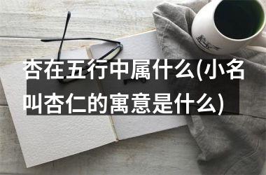 <h3>杏在五行中属什么(小名叫杏仁的寓意是什么)