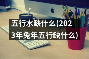 <h3>五行水缺什么(2025年兔年五行缺什么)