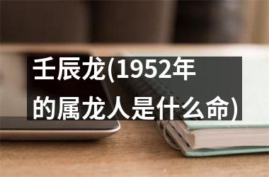 <h3>壬辰龙(1952年的属龙人是什么命)