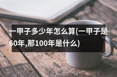 <h3>一甲子多少年怎么算(一甲子是60年,那100年是什么)