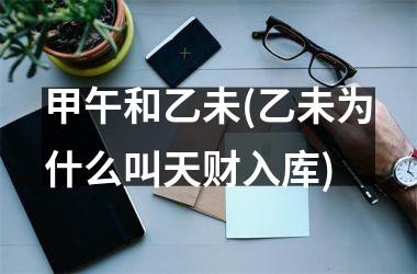 <h3>甲午和乙未(乙未为什么叫天财入库)