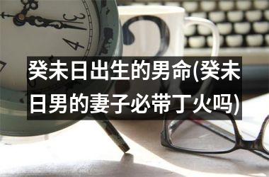 <h3>癸未日出生的男命(癸未日男的妻子必带丁火吗)
