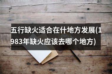 <h3>五行缺火适合在什地方发展(1983年缺火应该去哪个地方)