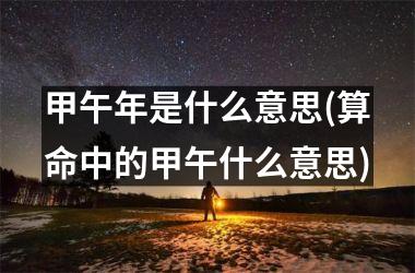 甲午年是什么意思(算命中的甲午什么意思)