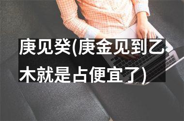 <h3>庚见癸(庚金见到乙木就是占便宜了)
