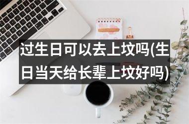 <h3>过生日可以去上坟吗(生日当天给长辈上坟好吗)