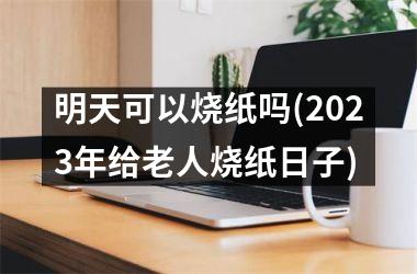 <h3>明天可以烧纸吗(2025年给老人烧纸日子)