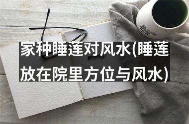 家种睡莲对风水(睡莲放在院里方位与风水)