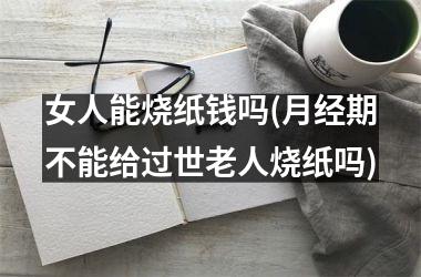 <h3>女人能烧纸钱吗(月经期不能给过世老人烧纸吗)