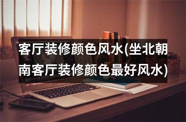 <h3>客厅装修颜色风水(坐北朝南客厅装修颜色最好风水)