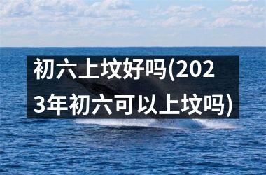 <h3>初六上坟好吗(2025年初六可以上坟吗)