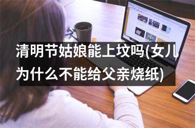 <h3>清明节姑娘能上坟吗(女儿为什么不能给父亲烧纸)