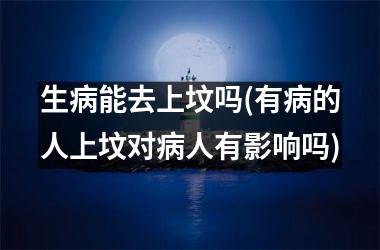 生病能去上坟吗(有病的人上坟对病人有影响吗)