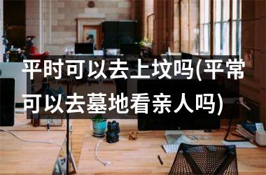 <h3>平时可以去上坟吗(平常可以去墓地看亲人吗)