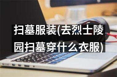 扫墓服装(去烈士陵园扫墓穿什么衣服)