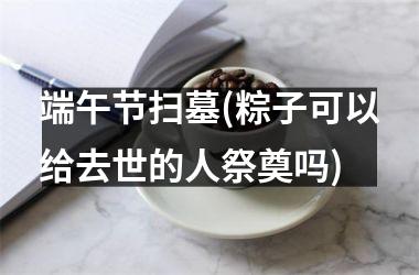 <h3>端午节扫墓(粽子可以给去世的人祭奠吗)