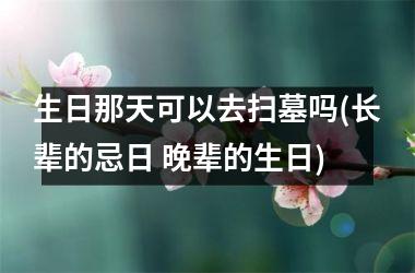 <h3>生日那天可以去扫墓吗(长辈的忌日 晚辈的生日)