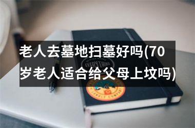 <h3>老人去墓地扫墓好吗(70岁老人适合给父母上坟吗)