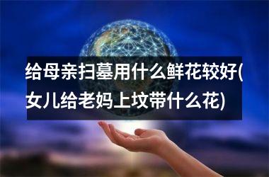 <h3>给母亲扫墓用什么鲜花较好(女儿给老妈上坟带什么花)