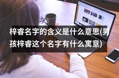 <h3>梓睿名字的含义是什么意思(男孩梓睿这个名字有什么寓意)