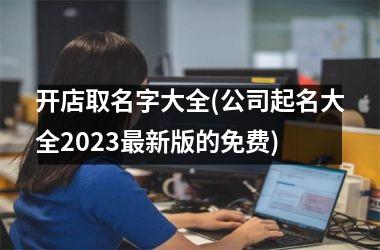 <h3>开店取名字大全(公司起名大全2025最新版的免费)