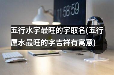 <h3>五行水字最旺的字取名(五行属水最旺的字吉祥有寓意)