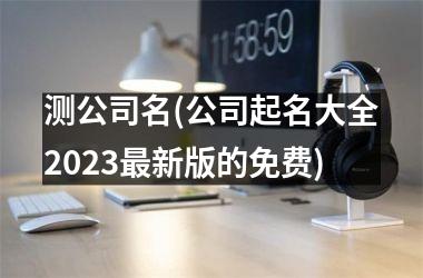 <h3>测公司名(公司起名大全2025最新版的免费)