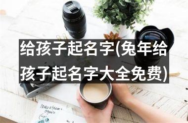 给孩子起名字(兔年给孩子起名字大全免费)