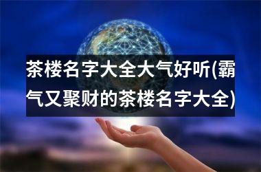 <h3>茶楼名字大全大气好听(霸气又聚财的茶楼名字大全)