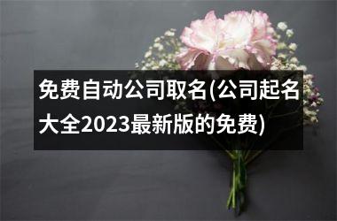 免费自动公司取名(公司起名大全2023最新版的免费)