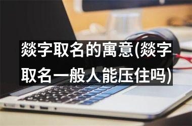 <h3>燚字取名的寓意(燚字取名一般人能压住吗)