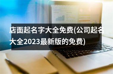 <h3>店面起名字大全免费(公司起名大全2023最新版的免费)