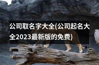 <h3>公司取名字大全(公司起名大全2025新版的免费)