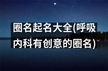 圈名起名大全(呼吸内科有创意的圈名)