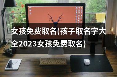 <h3>女孩免费取名(孩子取名字大全2025女孩免费取名)