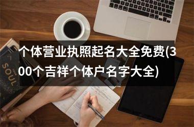 <h3>个体营业执照起名大全免费(300个吉祥个体户名字大全)