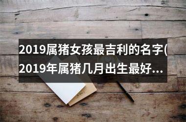<h3>2019属猪女孩最吉利的名字(2019年属猪几月出生最好命运)