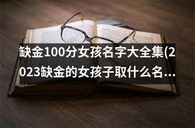 <h3>缺金100分女孩名字大全集(2025缺金的女孩子取什么名字好呢)