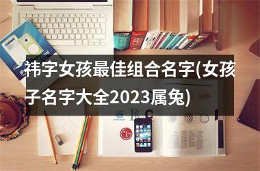 <h3>祎字女孩最佳组合名字(女孩子名字大全2025属兔)