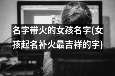 <h3>名字带火的女孩名字(女孩起名补火最吉祥的字)