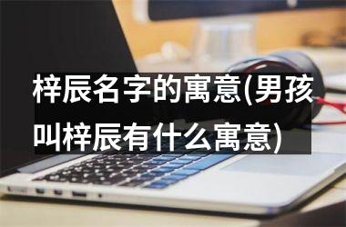 梓辰名字的寓意(男孩叫梓辰有什么寓意)