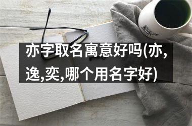 亦字取名寓意好吗(亦,逸,奕,哪个用名字好)