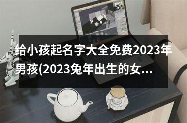 给小孩起名字大全免费2023年男孩(2023兔年出生的女孩取什么名字好)