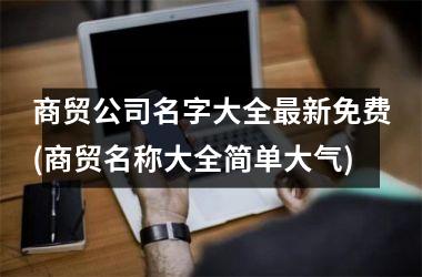 <h3>商贸公司名字大全最新免费(商贸名称大全简单大气)