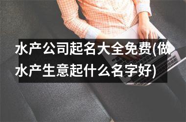 <h3>水产公司起名大全免费(做水产生意起什么名字好)
