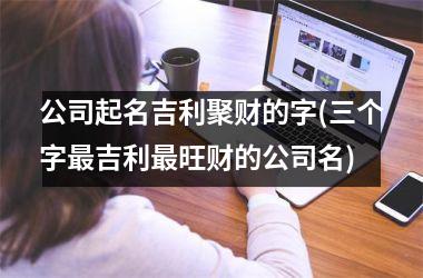 <h3>公司起名吉利聚财的字(三个字最吉利最旺财的公司名)