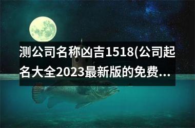 测公司名称凶吉1518(公司起名大全2023最新版的免费)