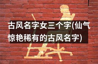 <h3>古风名字女三个字(仙气惊艳稀有的古风名字)